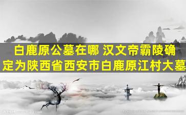 白鹿原公墓在哪 汉文帝霸陵确定为陕西省西安市白鹿原江村大墓